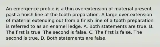 An emergence profile is a thin overextension of material present past a finish line of the tooth preparation. A large over-extension of material extending out from a finish line of a tooth preparation is referred to as an enamel ledge. A. Both statements are true. B. The first is true. The second is false. C. The first is false. The second is true. D. Both statements are false.