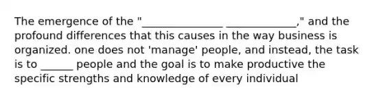 The emergence of the "_______________ _____________," and the profound differences that this causes in the way business is organized. one does not 'manage' people, and instead, the task is to ______ people and the goal is to make productive the specific strengths and knowledge of every individual