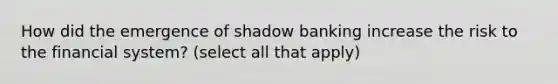 How did the emergence of shadow banking increase the risk to the financial system? (select all that apply)