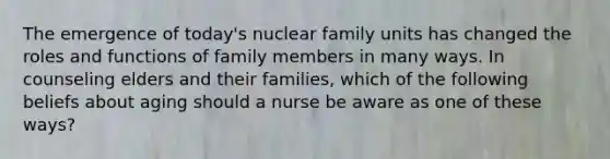 The emergence of today's nuclear family units has changed the roles and functions of family members in many ways. In counseling elders and their families, which of the following beliefs about aging should a nurse be aware as one of these ways?