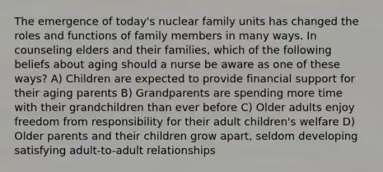 The emergence of today's nuclear family units has changed the roles and functions of family members in many ways. In counseling elders and their families, which of the following beliefs about aging should a nurse be aware as one of these ways? A) Children are expected to provide financial support for their aging parents B) Grandparents are spending more time with their grandchildren than ever before C) Older adults enjoy freedom from responsibility for their adult children's welfare D) Older parents and their children grow apart, seldom developing satisfying adult-to-adult relationships