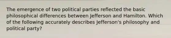 The emergence of two political parties reflected the basic philosophical differences between Jefferson and Hamilton. Which of the following accurately describes Jefferson's philosophy and political party?