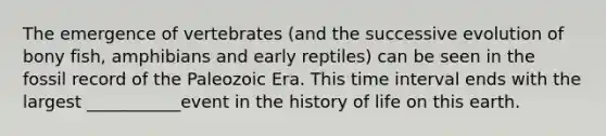 The emergence of vertebrates (and the successive evolution of bony fish, amphibians and early reptiles) can be seen in the fossil record of the Paleozoic Era. This time interval ends with the largest ___________event in the history of life on this earth.