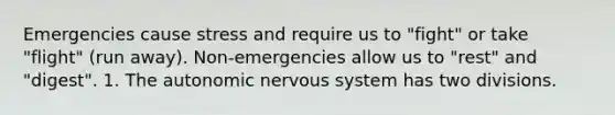 Emergencies cause stress and require us to "fight" or take "flight" (run away). Non-emergencies allow us to "rest" and "digest". 1. <a href='https://www.questionai.com/knowledge/kMqcwgxBsH-the-autonomic-nervous-system' class='anchor-knowledge'>the autonomic <a href='https://www.questionai.com/knowledge/kThdVqrsqy-nervous-system' class='anchor-knowledge'>nervous system</a></a> has two divisions.