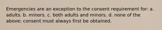 Emergencies are an exception to the consent requirement for: a. adults. b. minors. c. both adults and minors. d. none of the above; consent must always first be obtained.