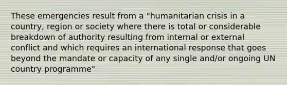 These emergencies result from a "humanitarian crisis in a country, region or society where there is total or considerable breakdown of authority resulting from internal or external conflict and which requires an international response that goes beyond the mandate or capacity of any single and/or ongoing UN country programme"