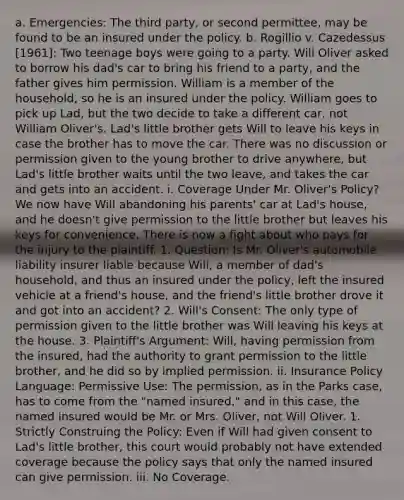 a. Emergencies: The third party, or second permittee, may be found to be an insured under the policy. b. Rogillio v. Cazedessus [1961]: Two teenage boys were going to a party. Will Oliver asked to borrow his dad's car to bring his friend to a party, and the father gives him permission. William is a member of the household, so he is an insured under the policy. William goes to pick up Lad, but the two decide to take a different car, not William Oliver's. Lad's little brother gets Will to leave his keys in case the brother has to move the car. There was no discussion or permission given to the young brother to drive anywhere, but Lad's little brother waits until the two leave, and takes the car and gets into an accident. i. Coverage Under Mr. Oliver's Policy? We now have Will abandoning his parents' car at Lad's house, and he doesn't give permission to the little brother but leaves his keys for convenience. There is now a fight about who pays for the injury to the plaintiff. 1. Question: Is Mr. Oliver's automobile liability insurer liable because Will, a member of dad's household, and thus an insured under the policy, left the insured vehicle at a friend's house, and the friend's little brother drove it and got into an accident? 2. Will's Consent: The only type of permission given to the little brother was Will leaving his keys at the house. 3. Plaintiff's Argument: Will, having permission from the insured, had the authority to grant permission to the little brother, and he did so by implied permission. ii. Insurance Policy Language: Permissive Use: The permission, as in the Parks case, has to come from the "named insured," and in this case, the named insured would be Mr. or Mrs. Oliver, not Will Oliver. 1. Strictly Construing the Policy: Even if Will had given consent to Lad's little brother, this court would probably not have extended coverage because the policy says that only the named insured can give permission. iii. No Coverage.