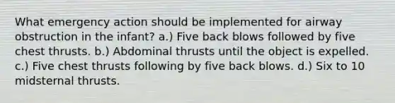 What emergency action should be implemented for airway obstruction in the infant? a.) Five back blows followed by five chest thrusts. b.) Abdominal thrusts until the object is expelled. c.) Five chest thrusts following by five back blows. d.) Six to 10 midsternal thrusts.