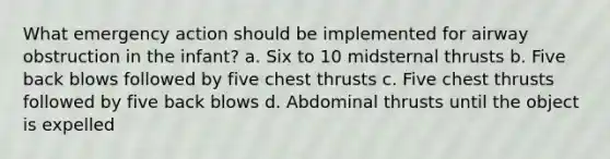 What emergency action should be implemented for airway obstruction in the infant? a. Six to 10 midsternal thrusts b. Five back blows followed by five chest thrusts c. Five chest thrusts followed by five back blows d. Abdominal thrusts until the object is expelled