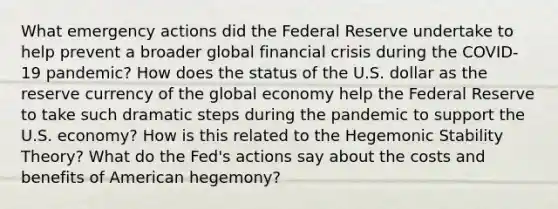 What emergency actions did the Federal Reserve undertake to help prevent a broader global financial crisis during the COVID-19 pandemic? How does the status of the U.S. dollar as the reserve currency of the global economy help the Federal Reserve to take such dramatic steps during the pandemic to support the U.S. economy? How is this related to the Hegemonic Stability Theory? What do the Fed's actions say about the costs and benefits of American hegemony?