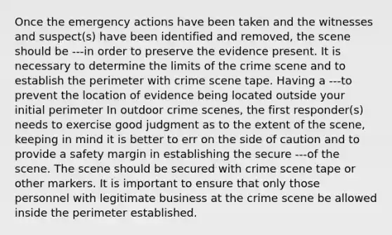 Once the emergency actions have been taken and the witnesses and suspect(s) have been identified and removed, the scene should be ---in order to preserve the evidence present. It is necessary to determine the limits of the crime scene and to establish the perimeter with crime scene tape. Having a ---to prevent the location of evidence being located outside your initial perimeter In outdoor crime scenes, the first responder(s) needs to exercise good judgment as to the extent of the scene, keeping in mind it is better to err on the side of caution and to provide a safety margin in establishing the secure ---of the scene. The scene should be secured with crime scene tape or other markers. It is important to ensure that only those personnel with legitimate business at the crime scene be allowed inside the perimeter established.