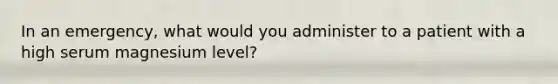 In an emergency, what would you administer to a patient with a high serum magnesium level?