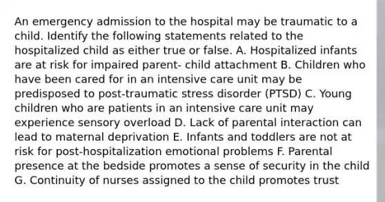 An emergency admission to the hospital may be traumatic to a child. Identify the following statements related to the hospitalized child as either true or false. A. Hospitalized infants are at risk for impaired parent- child attachment B. Children who have been cared for in an intensive care unit may be predisposed to post-traumatic stress disorder (PTSD) C. Young children who are patients in an intensive care unit may experience sensory overload D. Lack of parental interaction can lead to maternal deprivation E. Infants and toddlers are not at risk for post-hospitalization emotional problems F. Parental presence at the bedside promotes a sense of security in the child G. Continuity of nurses assigned to the child promotes trust