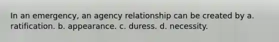 In an emergency, an agency relationship can be created by a. ratification. b. appearance. c. duress. d. necessity.