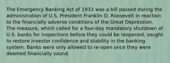 The Emergency Banking Act of 1933 was a bill passed during the administration of U.S. President Franklin D. Roosevelt in reaction to the financially adverse conditions of the Great Depression. The measure, which called for a four-day mandatory shutdown of U.S. banks for inspections before they could be reopened, sought to restore investor confidence and stability in the banking system. Banks were only allowed to re-open once they were deemed financially sound.