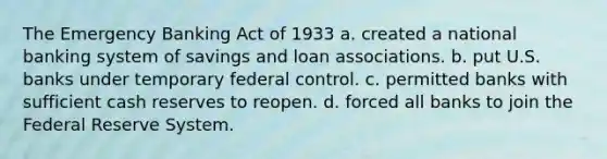 The Emergency Banking Act of 1933 a. created a national banking system of savings and loan associations. b. put U.S. banks under temporary federal control. c. permitted banks with sufficient cash reserves to reopen. d. forced all banks to join the Federal Reserve System.