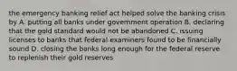 the emergency banking relief act helped solve the banking crisis by A. putting all banks under government operation B. declaring that the gold standard would not be abandoned C. issuing licenses to banks that federal examiners found to be financially sound D. closing the banks long enough for the federal reserve to replenish their gold reserves