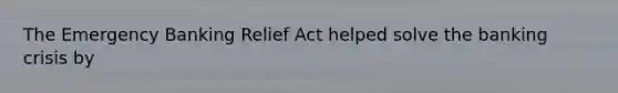 The Emergency Banking Relief Act helped solve the banking crisis by