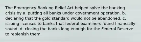 The Emergency Banking Relief Act helped solve the banking crisis by a. putting all banks under government operation. b. declaring that the gold standard would not be abandoned. c. issuing licenses to banks that federal examiners found financially sound. d. closing the banks long enough for the Federal Reserve to replenish them.