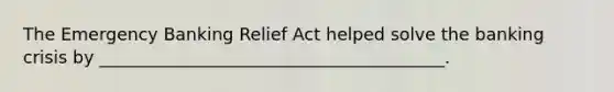 The Emergency Banking Relief Act helped solve the banking crisis by ________________________________________.