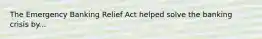 The Emergency Banking Relief Act helped solve the banking crisis by...