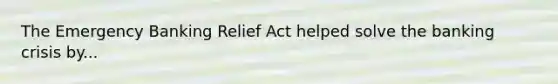 The Emergency Banking Relief Act helped solve the banking crisis by...