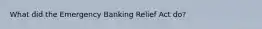 What did the Emergency Banking Relief Act do?