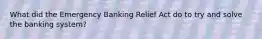 What did the Emergency Banking Relief Act do to try and solve the banking system?