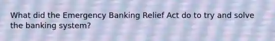 What did the Emergency Banking Relief Act do to try and solve the banking system?