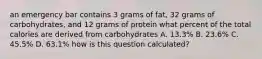 an emergency bar contains 3 grams of fat, 32 grams of carbohydrates, and 12 grams of protein what percent of the total calories are derived from carbohydrates A. 13.3% B. 23.6% C. 45.5% D. 63.1% how is this question calculated?