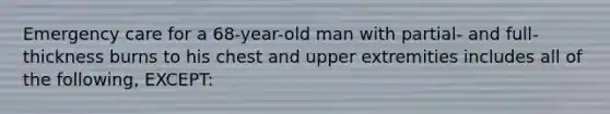 Emergency care for a 68-year-old man with partial- and full-thickness burns to his chest and upper extremities includes all of the following, EXCEPT: