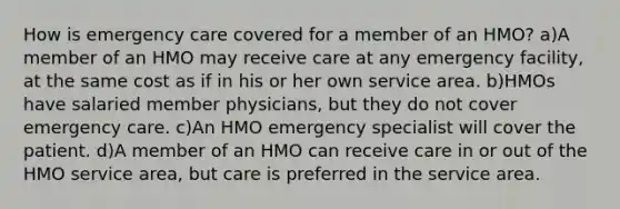 How is emergency care covered for a member of an HMO? a)A member of an HMO may receive care at any emergency facility, at the same cost as if in his or her own service area. b)HMOs have salaried member physicians, but they do not cover emergency care. c)An HMO emergency specialist will cover the patient. d)A member of an HMO can receive care in or out of the HMO service area, but care is preferred in the service area.