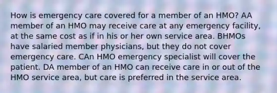 How is emergency care covered for a member of an HMO? AA member of an HMO may receive care at any emergency facility, at the same cost as if in his or her own service area. BHMOs have salaried member physicians, but they do not cover emergency care. CAn HMO emergency specialist will cover the patient. DA member of an HMO can receive care in or out of the HMO service area, but care is preferred in the service area.