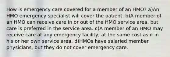 How is emergency care covered for a member of an HMO? a)An HMO emergency specialist will cover the patient. b)A member of an HMO can receive care in or out of the HMO service area, but care is preferred in the service area. c)A member of an HMO may receive care at any emergency facility, at the same cost as if in his or her own service area. d)HMOs have salaried member physicians, but they do not cover emergency care.