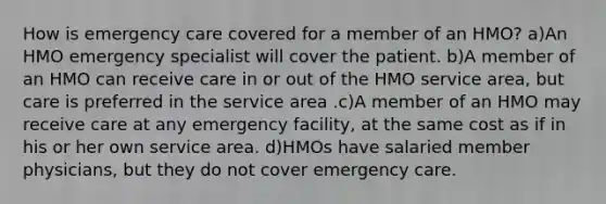 How is emergency care covered for a member of an HMO? a)An HMO emergency specialist will cover the patient. b)A member of an HMO can receive care in or out of the HMO service area, but care is preferred in the service area .c)A member of an HMO may receive care at any emergency facility, at the same cost as if in his or her own service area. d)HMOs have salaried member physicians, but they do not cover emergency care.