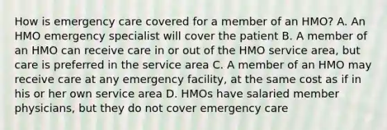 How is emergency care covered for a member of an HMO? A. An HMO emergency specialist will cover the patient B. A member of an HMO can receive care in or out of the HMO service area, but care is preferred in the service area C. A member of an HMO may receive care at any emergency facility, at the same cost as if in his or her own service area D. HMOs have salaried member physicians, but they do not cover emergency care