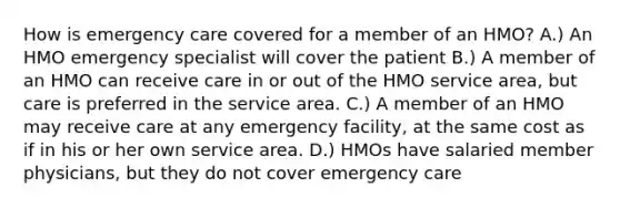 How is emergency care covered for a member of an HMO? A.) An HMO emergency specialist will cover the patient B.) A member of an HMO can receive care in or out of the HMO service area, but care is preferred in the service area. C.) A member of an HMO may receive care at any emergency facility, at the same cost as if in his or her own service area. D.) HMOs have salaried member physicians, but they do not cover emergency care