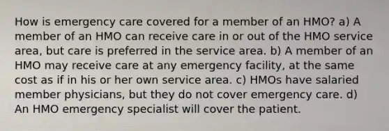 How is emergency care covered for a member of an HMO? a) A member of an HMO can receive care in or out of the HMO service area, but care is preferred in the service area. b) A member of an HMO may receive care at any emergency facility, at the same cost as if in his or her own service area. c) HMOs have salaried member physicians, but they do not cover emergency care. d) An HMO emergency specialist will cover the patient.