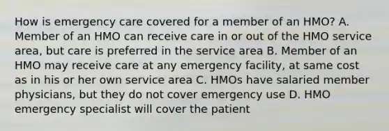 How is emergency care covered for a member of an HMO? A. Member of an HMO can receive care in or out of the HMO service area, but care is preferred in the service area B. Member of an HMO may receive care at any emergency facility, at same cost as in his or her own service area C. HMOs have salaried member physicians, but they do not cover emergency use D. HMO emergency specialist will cover the patient