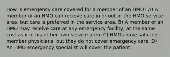 How is emergency care covered for a member of an HMO? A) A member of an HMO can receive care in or out of the HMO service area, but care is preferred in the service area. B) A member of an HMO may receive care at any emergency facility, at the same cost as if in his or her own service area. C) HMOs have salaried member physicians, but they do not cover emergency care. D) An HMO emergency specialist will cover the patient.