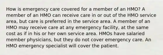 How is emergency care covered for a member of an HMO? A member of an HMO can receive care in or out of the HMO service area, but care is preferred in the service area. A member of an HMO may receive care at any emergency facility, at the same cost as if in his or her own service area. HMOs have salaried member physicians, but they do not cover emergency care. An HMO emergency specialist will cover the patient.