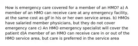 How is emergency care covered for a member of an HMO? a) A member of an HMO can receive care at any emergency facility, at the same cost as gif in his or her own service areas. b) HMOs have salaried member physicians, but they do not cover emergency care c) An HMO emergency specialist will cover the patient d)A member of an HMO can receive care in or out of the HMO service area, but care is preferred in the service area