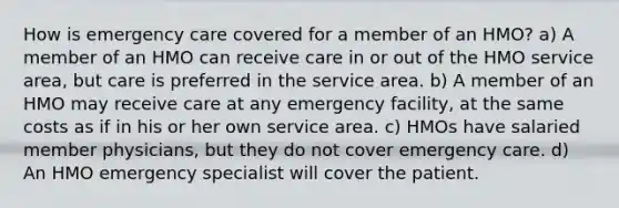 How is emergency care covered for a member of an HMO? a) A member of an HMO can receive care in or out of the HMO service area, but care is preferred in the service area. b) A member of an HMO may receive care at any emergency facility, at the same costs as if in his or her own service area. c) HMOs have salaried member physicians, but they do not cover emergency care. d) An HMO emergency specialist will cover the patient.