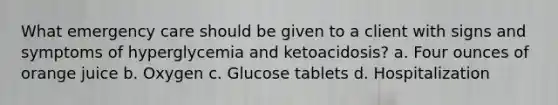 What emergency care should be given to a client with signs and symptoms of hyperglycemia and ketoacidosis? a. Four ounces of orange juice b. Oxygen c. Glucose tablets d. Hospitalization