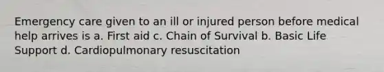 Emergency care given to an ill or injured person before medical help arrives is a. First aid c. Chain of Survival b. Basic Life Support d. Cardiopulmonary resuscitation