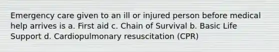 Emergency care given to an ill or injured person before medical help arrives is a. First aid c. Chain of Survival b. Basic Life Support d. Cardiopulmonary resuscitation (CPR)