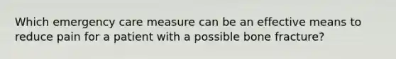 Which emergency care measure can be an effective means to reduce pain for a patient with a possible bone​ fracture?