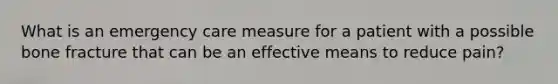 What is an emergency care measure for a patient with a possible bone fracture that can be an effective means to reduce​ pain?