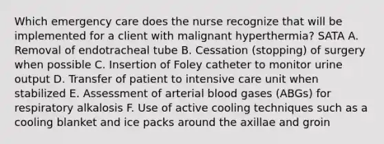 Which emergency care does the nurse recognize that will be implemented for a client with malignant hyperthermia? SATA A. Removal of endotracheal tube B. Cessation (stopping) of surgery when possible C. Insertion of Foley catheter to monitor urine output D. Transfer of patient to intensive care unit when stabilized E. Assessment of arterial blood gases (ABGs) for respiratory alkalosis F. Use of active cooling techniques such as a cooling blanket and ice packs around the axillae and groin