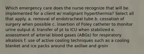 Which emergency care does the nurse recognize that will be implemented for a client w/ malignant hyperthermia? Select all that apply. a. removal of endotracheal tube b. cessation of surgery when possible c. insertion of Foley catheter to monitor urine output d. transfer of pt to ICU when stabilized e. assessment of arterial blood gases (ABGs) for respiratory alkalosis f. use of active cooling techniques such as a cooling blanket and ice packs around the axillae and groin